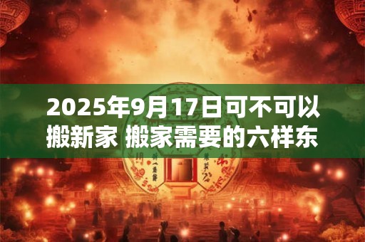 2026年9月17日可不可以搬新家 搬家需要的六样东西
