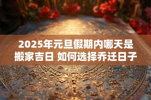 2025年元旦假期内哪天是搬家吉日 如何选择乔迁日子