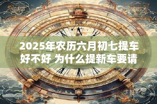 2025年农历六月初七提车好不好 为什么提新车要请人开