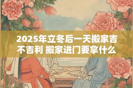 2025年立冬后一天搬家吉不吉利 搬家进门要拿什么东西