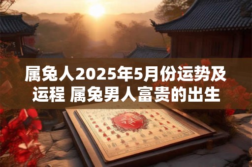 属兔人2025年5月份运势及运程 属兔男人富贵的出生日