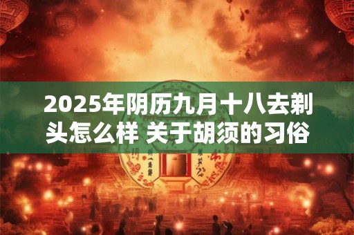 2026年阴历九月十八去剃头怎么样 关于胡须的习俗介绍 2026年阴历九月十八去剃头怎么样 关于胡须的习俗介绍