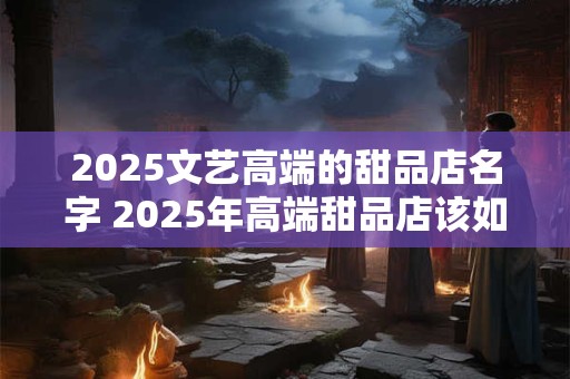 2026文艺高端的甜品店名字 2026年高端甜品店该如何命名
