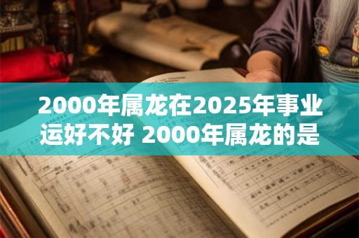 2000年属龙在2025年事业运好不好 2000年属龙的是什么命
