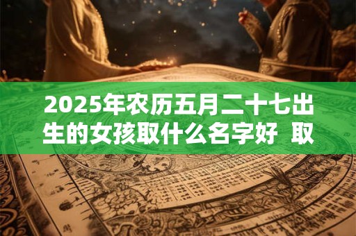 2025年农历五月二十七出生的女孩取什么名字好  取名宜用字