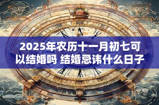 2025年农历十一月初七可以结婚吗 结婚忌讳什么日子