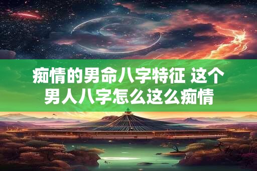 痴情的男命八字特征 这个男人八字怎么这么痴情