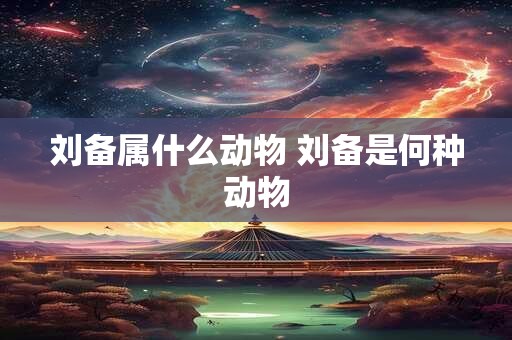 刘备属什么动物 刘备是何种动物
