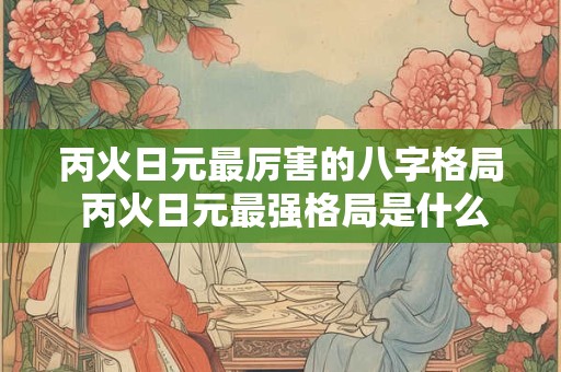丙火日元最厉害的八字格局 丙火日元最强格局是什么