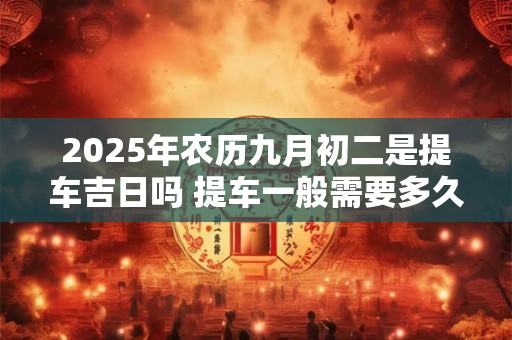2025年农历九月初二是提车吉日吗 提车一般需要多久时间