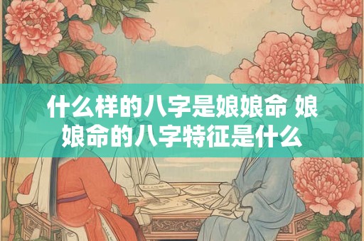 什么样的八字是娘娘命 娘娘命的八字特征是什么