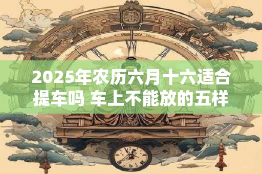 2025年农历六月十六适合提车吗 车上不能放的五样东西是什么