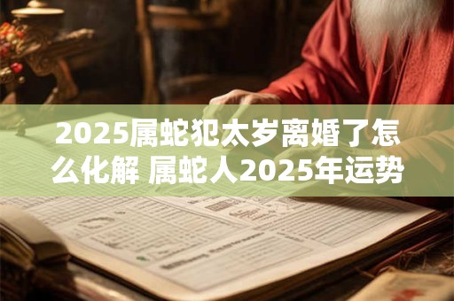 2025属蛇犯太岁离婚了怎么化解 属蛇人2025年运势如何 2025属蛇犯太岁离婚了怎么化解 属蛇人2025年运势如何