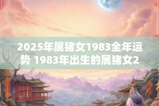 2025年属猪女1983全年运势 1983年出生的属猪女2025全年运势如何