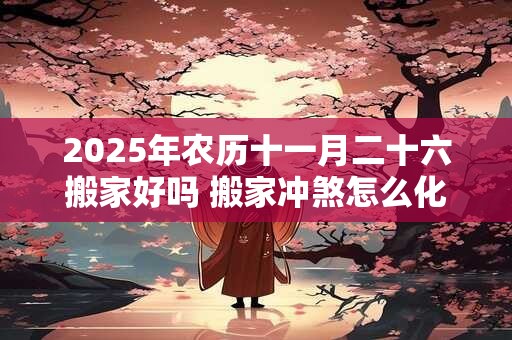 2025年农历十一月二十六搬家好吗 搬家冲煞怎么化解