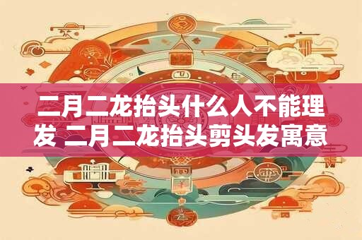二月二龙抬头什么人不能理发 二月二龙抬头剪头发寓意是什么