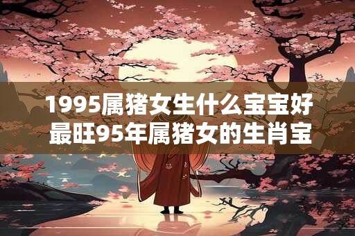 1995属猪女生什么宝宝好 最旺95年属猪女的生肖宝宝