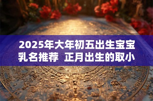 2025年大年初五出生宝宝乳名推荐 正月出生的取小名 2025年大年初五出生宝宝乳名推荐 正月出生的取小名