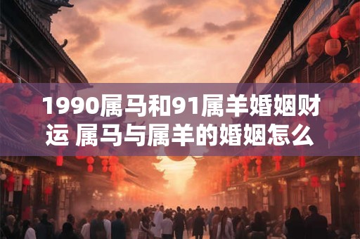 1990属马和91属羊婚姻财运 属马与属羊的婚姻怎么样