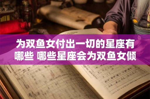 为双鱼女付出一切的星座有哪些 哪些星座会为双鱼女倾情付出