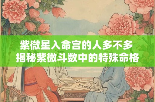 紫微星入命宫的人多不多 揭秘紫微斗数中的特殊命格分布