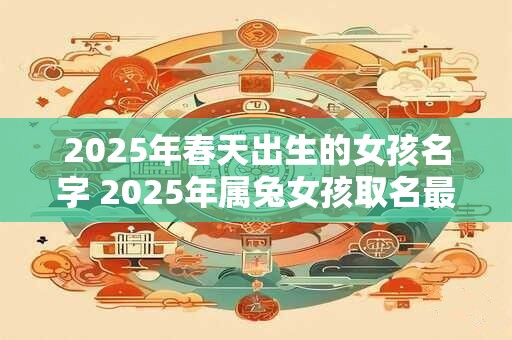 2025年春天出生的女孩名字 2025年属兔女孩取名最佳字