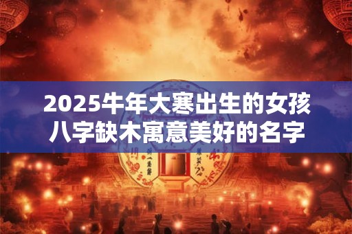 2025牛年大寒出生的女孩八字缺木寓意美好的名字