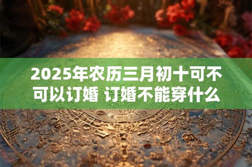 2025年农历三月初十可不可以订婚 订婚不能穿什么颜色