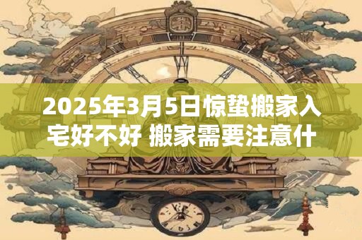 2025年3月5日惊蛰搬家入宅好不好 搬家需要注意什么