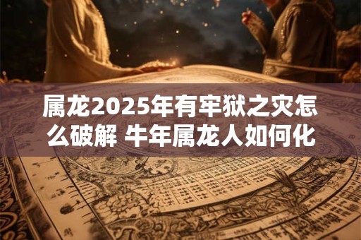 属龙2025年有牢狱之灾怎么破解 牛年属龙人如何化解灾难 属龙2025年有牢狱之灾怎么破解 牛年属龙人如何化解灾难