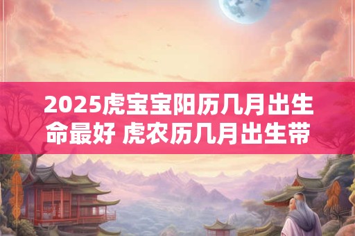 2025虎宝宝阳历几月出生命最好 虎农历几月出生带财