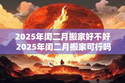 2025年闰二月搬家好不好 2025年闰二月搬家可行吗 2025年闰二月搬家好不好 2025年闰二月搬家可行吗