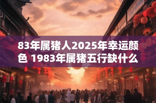 83年属猪人2025年幸运颜色 1983年属猪五行缺什么