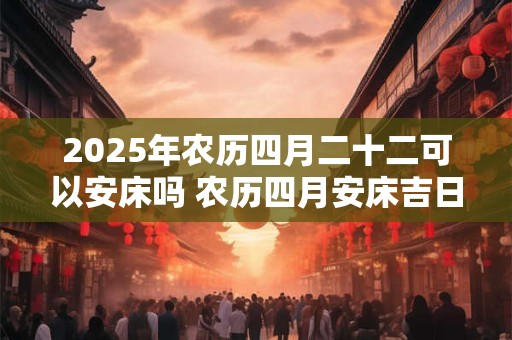 2025年农历四月二十二可以安床吗 农历四月安床吉日一览！