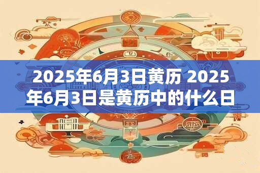 2025年6月3日黄历 2025年6月3日是黄历中的什么日子