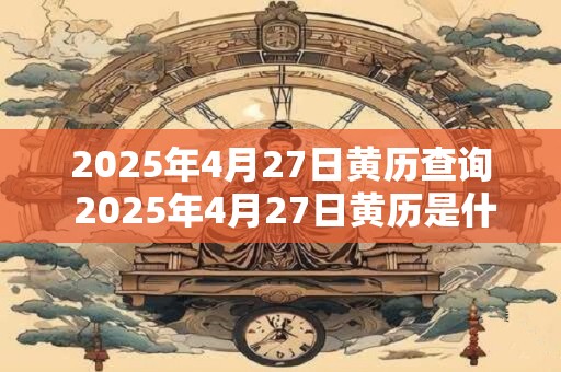 2025年4月27日黄历查询 2025年4月27日黄历是什么