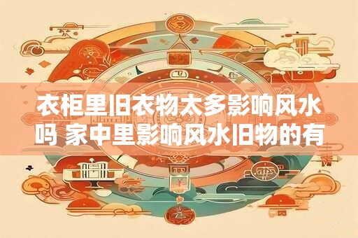 衣柜里旧衣物太多影响风水吗 家中里影响风水旧物的有哪些