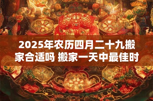 2025年农历四月二十九搬家合适吗 搬家一天中最佳时间