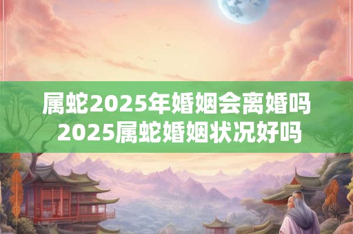 属蛇2025年婚姻会离婚吗 2025属蛇婚姻状况好吗