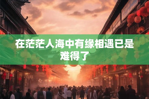 在茫茫人海中有缘相遇已是难得了 在茫茫人海中有缘相遇已是难得了