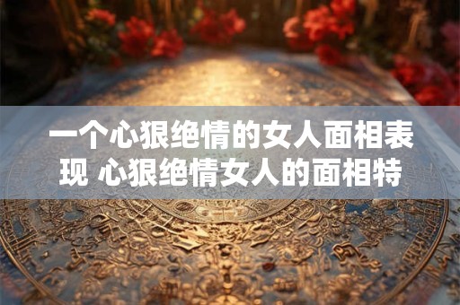 一个心狠绝情的女人面相表现 心狠绝情女人的面相特征是什么