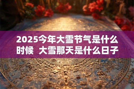 2025今年大雪节气是什么时候 大雪那天是什么日子 2025今年大雪节气是什么时候 大雪那天是什么日子