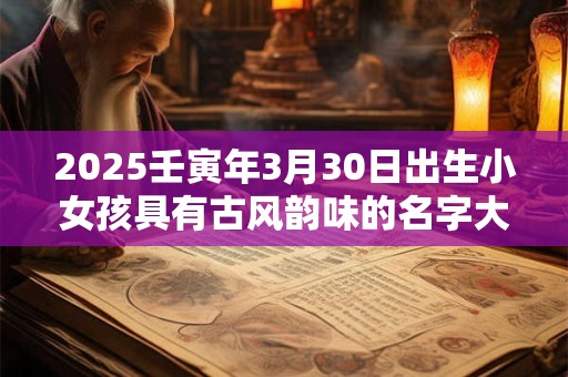 2025壬寅年3月30日出生小女孩具有古风韵味的名字大全集