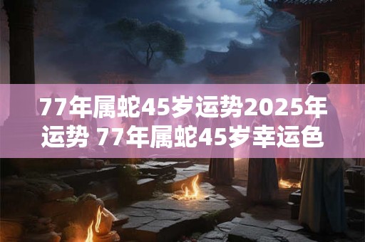 77年属蛇45岁运势2026年运势 77年属蛇45岁幸运色 77年属蛇45岁运势2026年运势 77年属蛇45岁幸运色