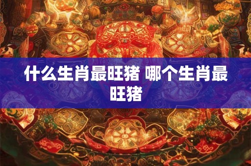 什么生肖最旺猪 哪个生肖最旺猪