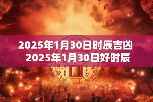 2025年1月30日时辰吉凶 2025年1月30日好时辰 2025年1月30日时辰吉凶 2025年1月30日好时辰