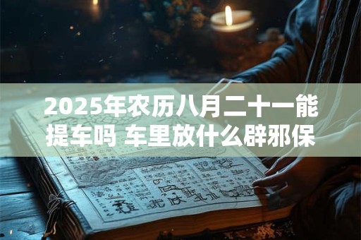 2025年农历八月二十一能提车吗 车里放什么辟邪保平安