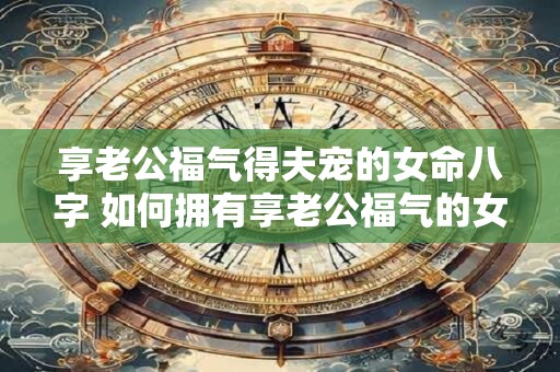 享老公福气得夫宠的女命八字 如何拥有享老公福气的女命八字