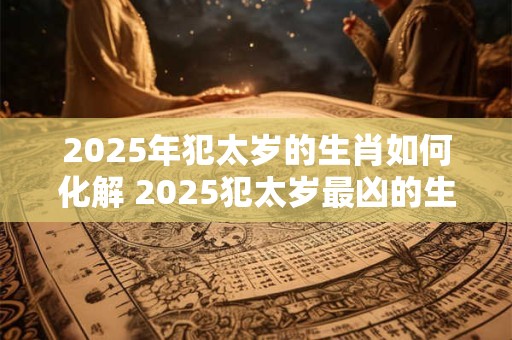2025年犯太岁的生肖如何化解 2025犯太岁最凶的生肖