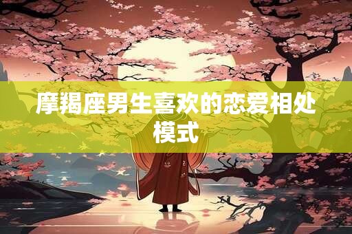 摩羯座男生喜欢的恋爱相处模式